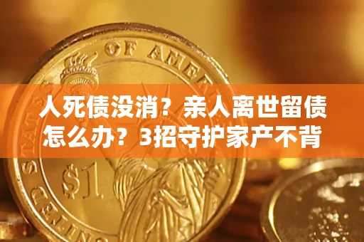 北京人死债没消？亲人离世留债怎么办？3招守护家产不背锅