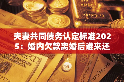 北京夫妻共同债务认定标准2025:婚内欠款离婚后谁来还? 北京夫妻共同债务认定标准2025:婚内欠款离婚后谁来还?