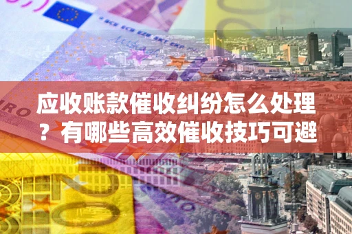北京应收账款催收纠纷怎么处理？有哪些高效催收技巧可避免坏账？